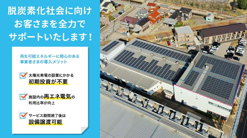 脱炭素化社会に向けお客さまを全力でサポートいたします！ 再生可能エネルギーに関心のある事業者さまの導入メリット 太陽光発電の設置にかかる初期投資が不要 施設内の再エネ電気の利用比率が向上 サービス期間終了後は設備譲渡可能