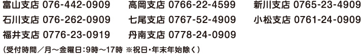 富山支店 076-442-0909　高岡支店 0766-22-4599　新川支店 0765-23-4909　石川支店 076-262-0909　七尾支店 0767-52-4909　小松支店 0761-24-0909　福井支店 0776-23-0919　丹南支店 0778-24-0909　（受付時間／月～金曜日：9～17時※祝日・年末年始除く）