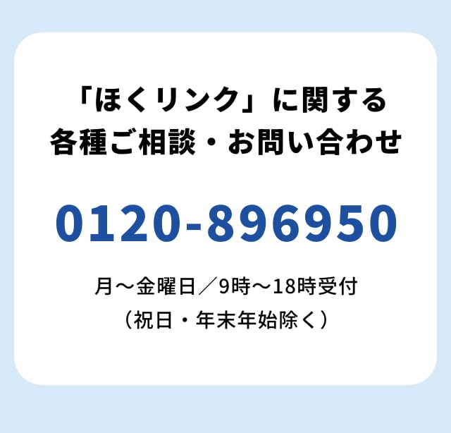 「ほくリンク」に関する各種ご相談・お問い合わせ 0120-896950 月～金曜日／9時～18時受付（祝日・年末年始除く）