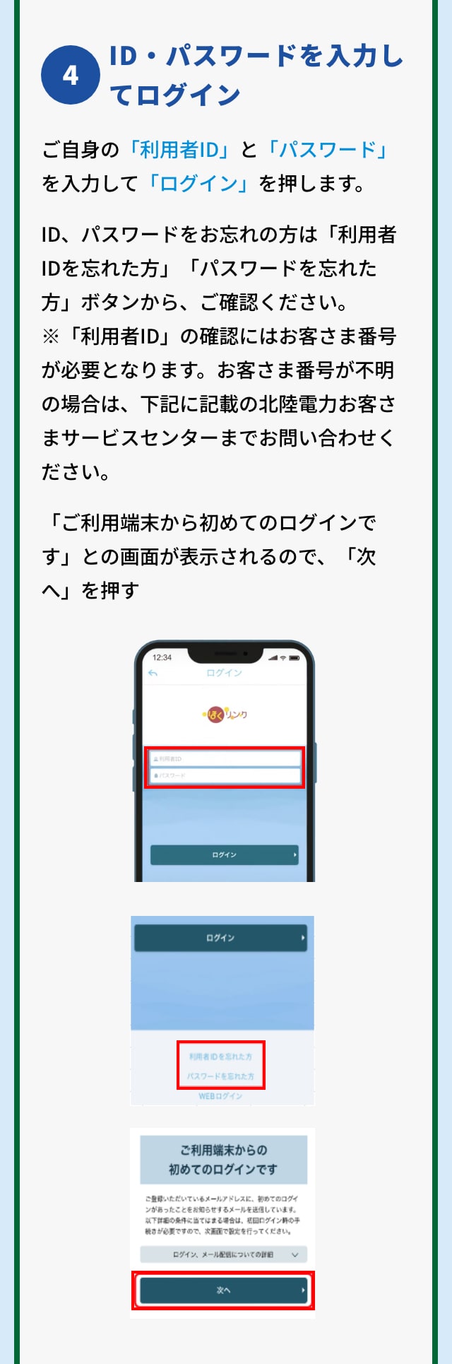 4 ID・パスワードを入力してログイン ご自身の「利用者ID」と「パスワード」を入力して「ログイン」を押します。ID、パスワードをお忘れの方は「利用者IDを忘れた方」「パスワードを忘れた方」ボタンから、ご確認ください。※「利用者ID」の確認にはお客さま番号が必要となります。お客さま番号が不明の場合は、下記に記載の北陸電力お客さまサービスセンターまでお問い合わせください。「ご利用端末から初めてのログインです」との画面が表示されるので、「次へ」を押す