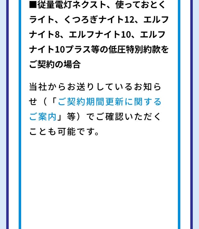 ■その他従量電灯ネクスト、使っておとくライト、くつろぎナイト12、エルフナイト8、エルフナイト10、エルフナイト10プラス等の低圧特別約款をご契約の場合 当社からお送りしているお知らせ（「ご契約期間更新に関するご案内」等）でご確認いただくことも可能です。