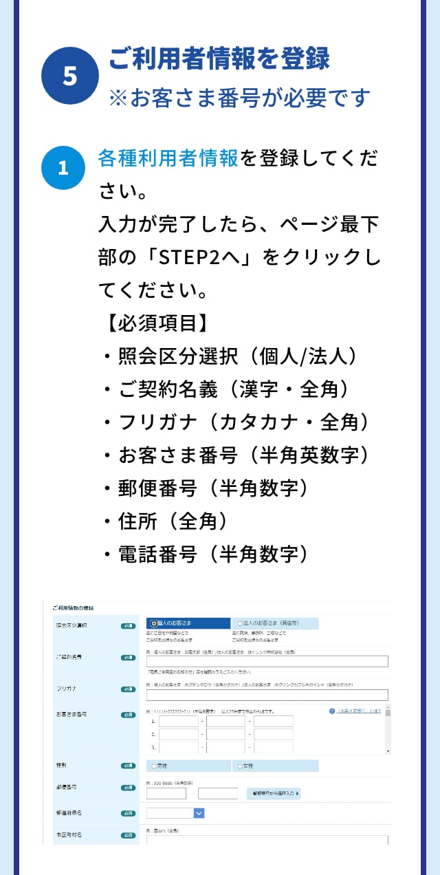 5 ご利用者情報を登録 ※お客さま番号が必要です 1 各種利用者情報を登録してください。 入力が完了したら、ページ最下部の「STEP2へ」をクリックしてください。 【必須項目】 ・照会区分選択（個人/法人） ・ご契約名義（漢字・全角） ・フリガナ（カタカナ・全角） ・お客さま番号（半角英数字） ・郵便番号（半角数字） ・住所（全角） ・電話番号（半角数字）