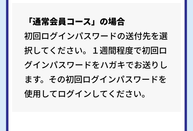 「通常会員コース」の場合 初回ログインパスワードの送付先を選択してください。１週間程度で初回ログインパスワードをハガキでお送りします。その初回ログインパスワードを使用してログインしてください。