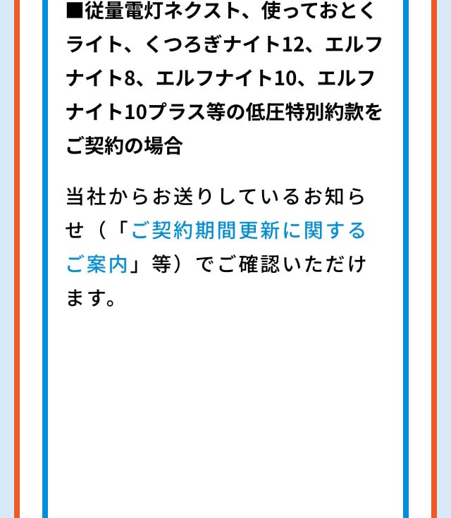 ■従量電灯ネクスト、使っておとくライト、くつろぎナイト12、エルフナイト8、エルフナイト10、エルフナイト10プラス等の低圧特別約款をご契約の場合 当社からお送りしているお知らせ（「ご契約期間更新に関するご案内」等）でご確認いただくことも可能です。