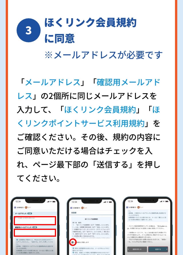 3 ほくリンク会員規約に同意※メールアドレスが必要です 画面内の「メールアドレス」「確認用メールアドレス」の二個所に同じメールアドレスを入力して、「ほくリンク会員規約」「ほくリンクポイントサービス利用規約」をご確認ください。その後、規約の内容にご同意いただける場合はチェックを入れ、ページ最下部の「送信する」を押してください。