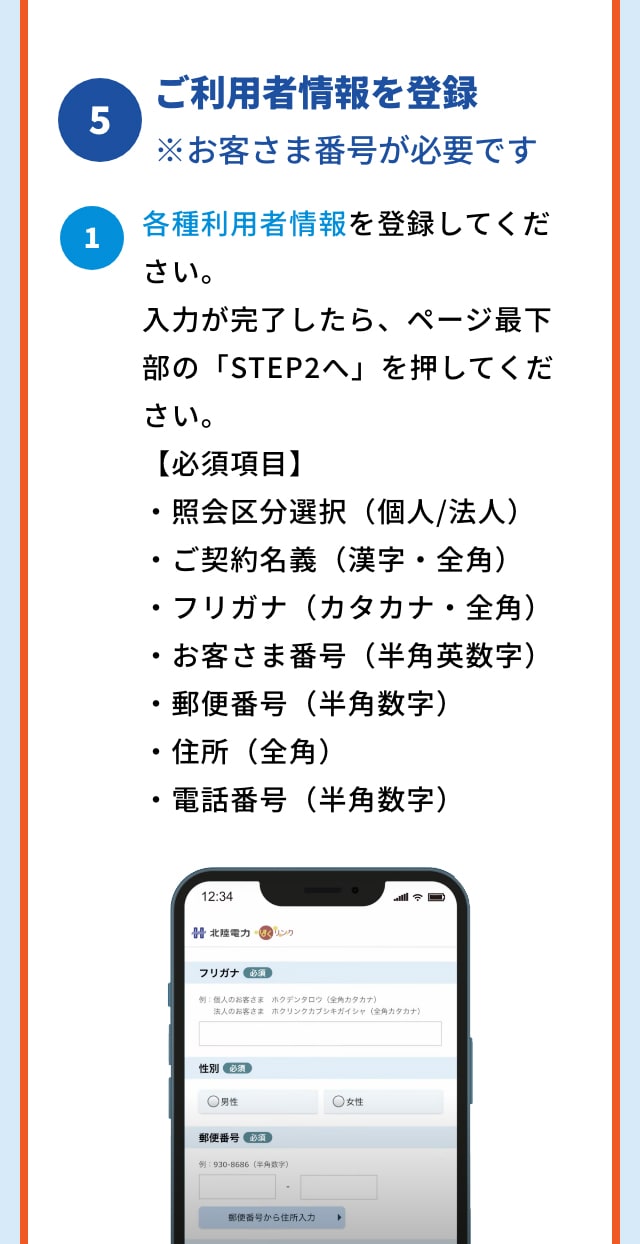 5 ご利用者情報を登録 ※お客さま番号が必要です 1 各種利用者情報を登録してください。入力が完了したら、ページ最下部の「STEP2へ」を押してください。 【必須項目】 ・照会区分選択（個人/法人） ・ご契約名義（漢字・全角） ・フリガナ（カタカナ・全角） ・お客さま番号（半角英数字） ・郵便番号（半角数字） ・住所（全角） ・電話番号（半角数字） 