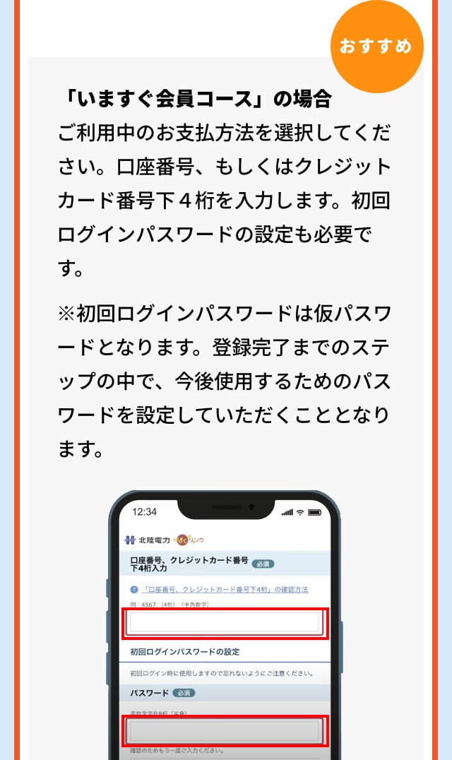 おすすめ 「いますぐ会員コース」の場合 ご利用中のお支払方法を選択してください。口座番号、もしくはクレジットカード番号下４桁を入力します。初回ログインパスワードの設定も必要です。 ※初回ログインパスワードは仮パスワードとなります。登録完了までのステップの中で、今後使用するためのパスワードを設定していただくこととなります。