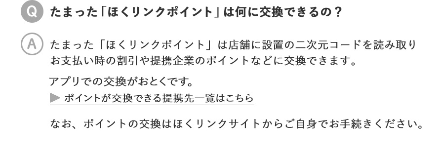 たまった「ほくリンクポイント」は何に交換できるの？／たまった「ほくリンクポイント」は店舗に設置の二次元コードを読み取りお支払い時の割引や提携企業のポイントなどに交換できます。 ポイントが交換できる提携先一覧はこちら なお、ポイントの交換はほくリンクサイトからご自身でお手続きください。