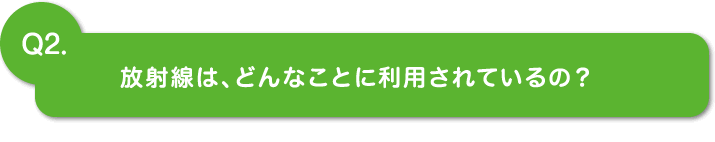 Q2.放射線は、どんなことに利用されているの？