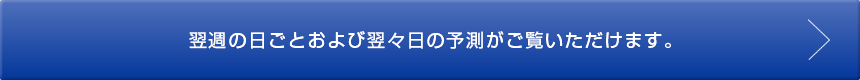 翌週の日ごとおよび翌々日の予想がご覧いただけます。