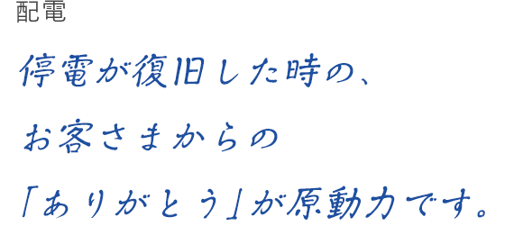 配電 停電が復旧した時の、お客さまからのありがとう」が原動力です。