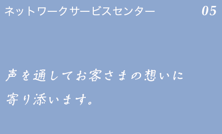 ネットワークサービスセンター 05 安心して電気をお使い頂けるよう、声を通してお客さまの想いに寄り添います。