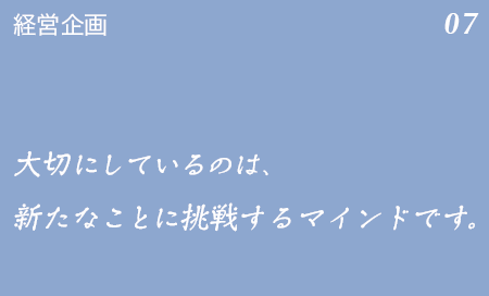 経営企画 07 仲間と共に大切にしているのは、新たなことに挑戦するマインドです。