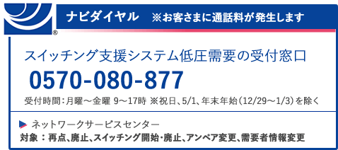 ナビダイヤル ※お客様に通話料が発生します スイッチング支援システム低圧需要の受付窓口 0570-080-877 受付時間：月曜～金曜 9～17時 ※祝日、5/1、年末年始（12/29～1/3）を除く ネットワークサービスセンター 対象：再点、廃止、スイッチング開始・廃止アンペア変更、需要者情報変更