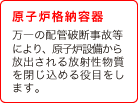 (2) 原子炉格納容器　万一の配管破断事故等により、原子炉設備から放出される放射性物質を閉じ込める役目をします。